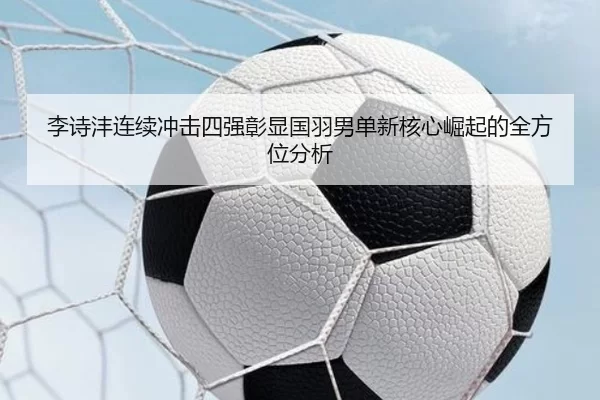 李诗沣连续冲击四强彰显国羽男单新核心崛起的全方位分析
