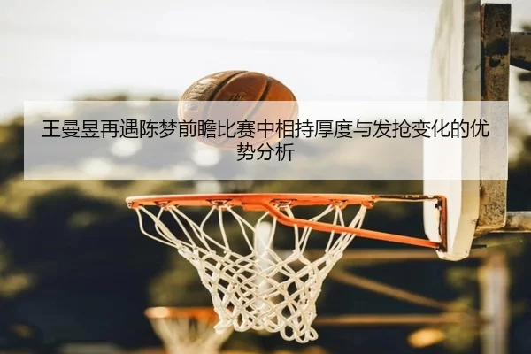 王曼昱再遇陈梦前瞻比赛中相持厚度与发抢变化的优势分析