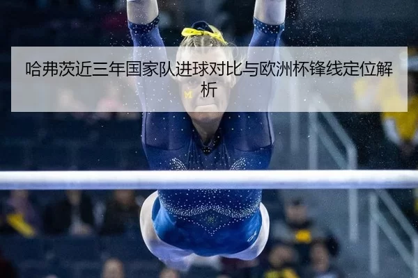 哈弗茨近三年国家队进球对比与欧洲杯锋线定位解析
